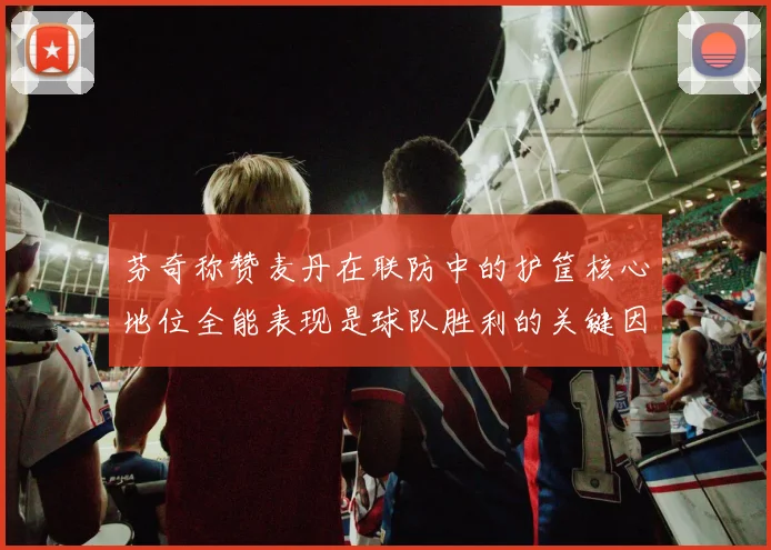 芬奇称赞麦丹在联防中的护筐核心地位全能表现是球队胜利的关键因素