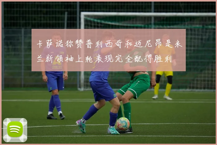 卡萨诺称赞普利西奇和迈尼昂是米兰新领袖上轮表现完全配得胜利