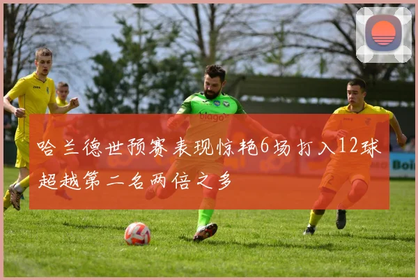 哈兰德世预赛表现惊艳6场打入12球超越第二名两倍之多
