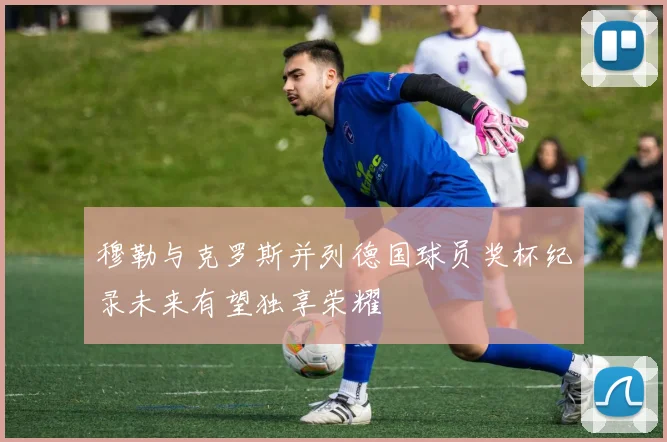 穆勒与克罗斯并列德国球员奖杯纪录未来有望独享荣耀