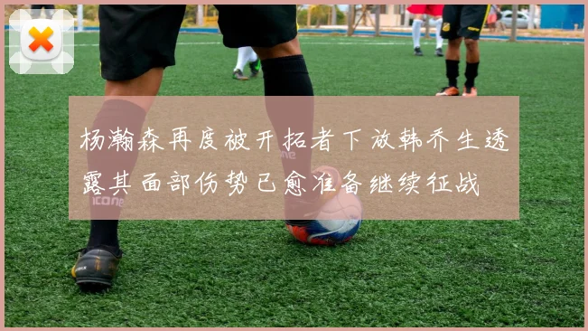 杨瀚森再度被开拓者下放韩乔生透露其面部伤势已愈准备继续征战