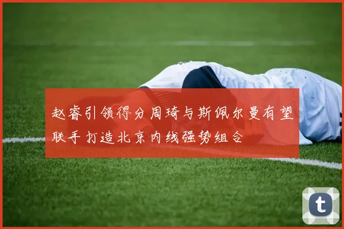 赵睿引领得分周琦与斯佩尔曼有望联手打造北京内线强势组合