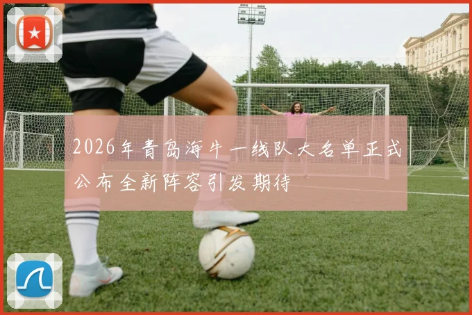 2026年青岛海牛一线队大名单正式公布全新阵容引发期待