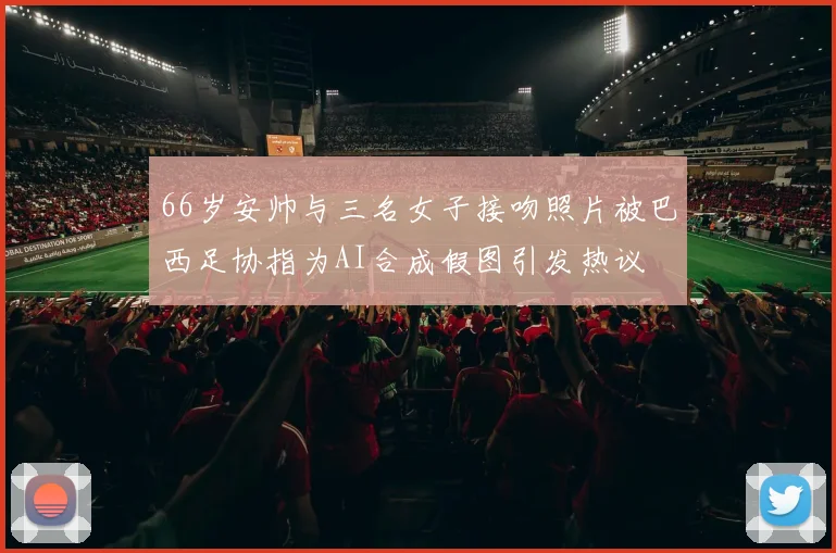 66岁安帅与三名女子接吻照片被巴西足协指为AI合成假图引发热议