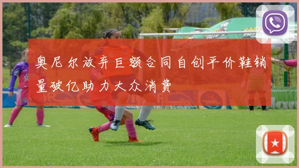 奥尼尔放弃巨额合同自创平价鞋销量破亿助力大众消费