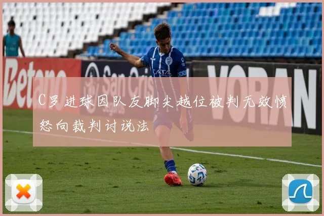 C罗进球因队友脚尖越位被判无效愤怒向裁判讨说法