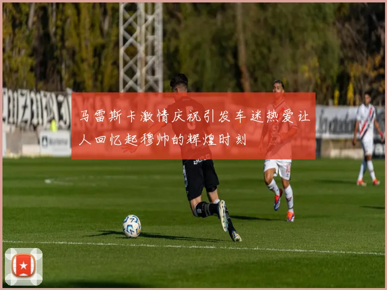 马雷斯卡激情庆祝引发车迷热爱让人回忆起穆帅的辉煌时刻