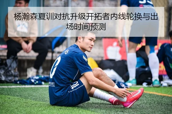 杨瀚森夏训对抗升级开拓者内线轮换与出场时间预测